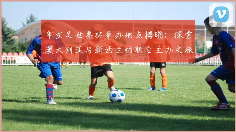 年女足世界杯举办地点揭晓:探索澳大利亚与新西兰的联合主办之旅