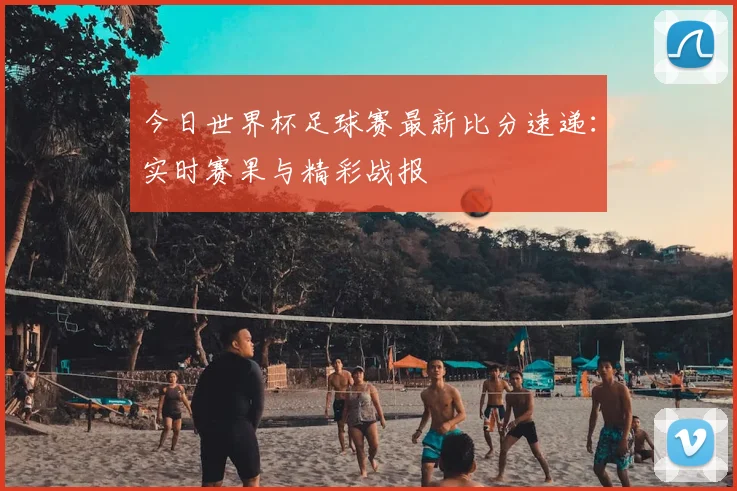 今日世界杯足球赛最新比分速递:实时赛果与精彩战报