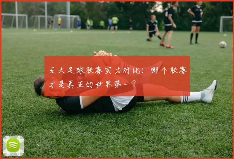 五大足球联赛实力对比:哪个联赛才是真正的世界第一?