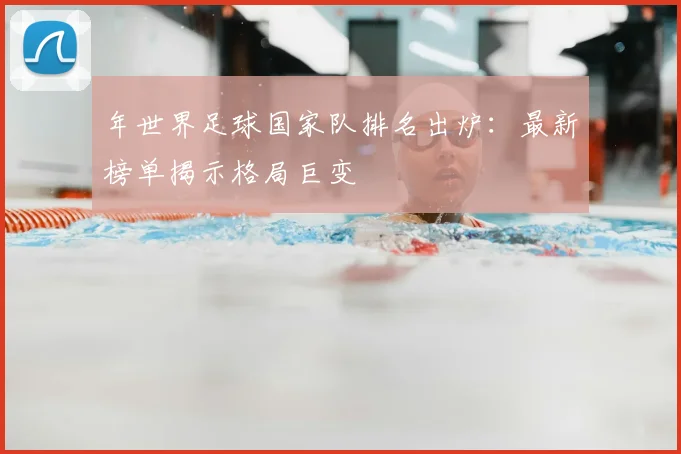 年世界足球国家队排名出炉:最新榜单揭示格局巨变