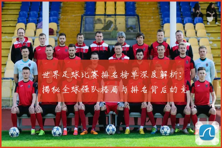 世界足球比赛排名榜单深度解析:揭秘全球强队格局与排名背后的竞技逻辑