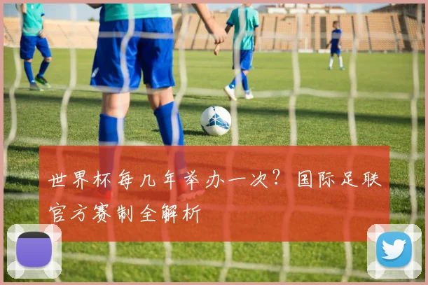 世界杯每几年举办一次？国际足联官方赛制全解析