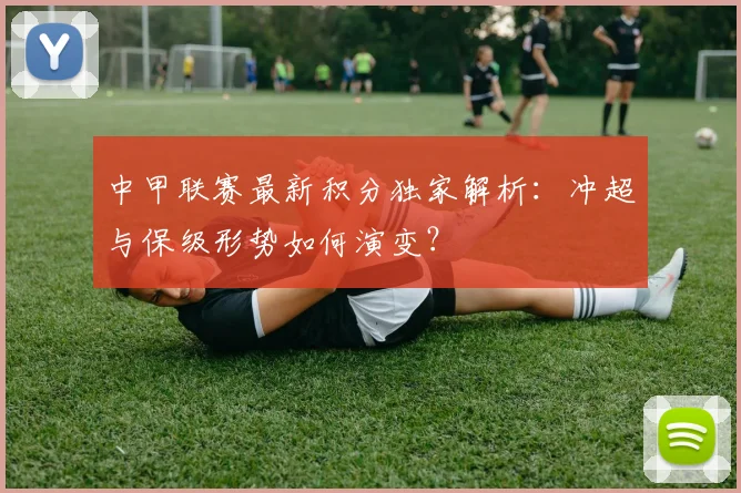 中甲联赛最新积分独家解析:冲超与保级形势如何演变?