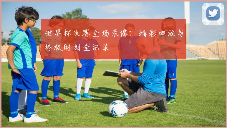 世界杯决赛全场录像:精彩回放与终极时刻全记录