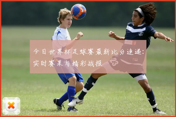 今日世界杯足球赛最新比分速递:实时赛果与精彩战报